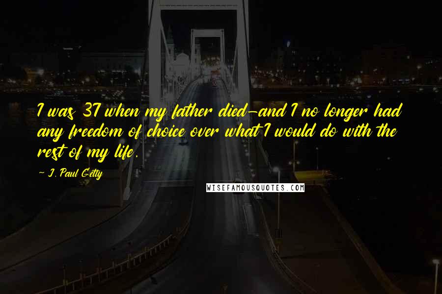 J. Paul Getty Quotes: I was 37 when my father died-and I no longer had any freedom of choice over what I would do with the rest of my life.