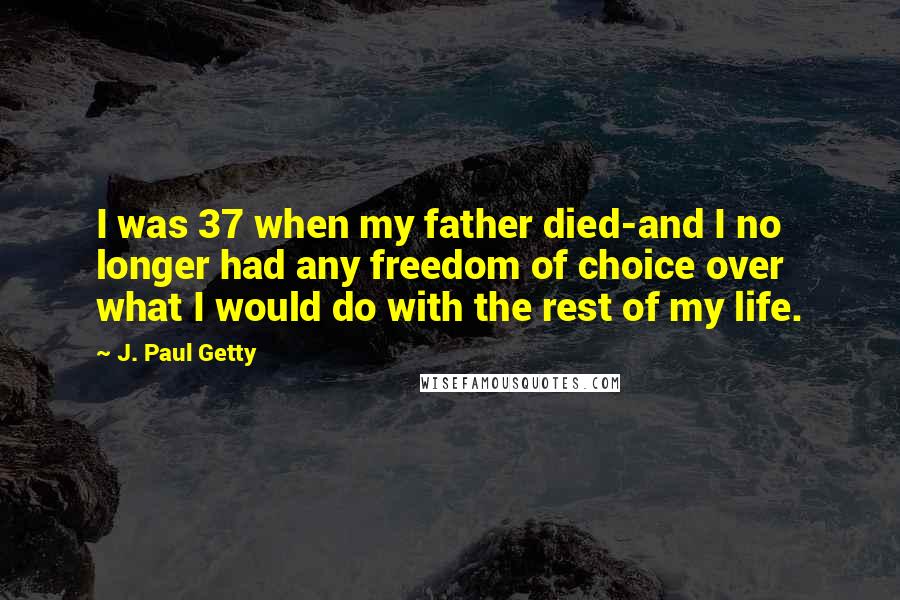 J. Paul Getty Quotes: I was 37 when my father died-and I no longer had any freedom of choice over what I would do with the rest of my life.