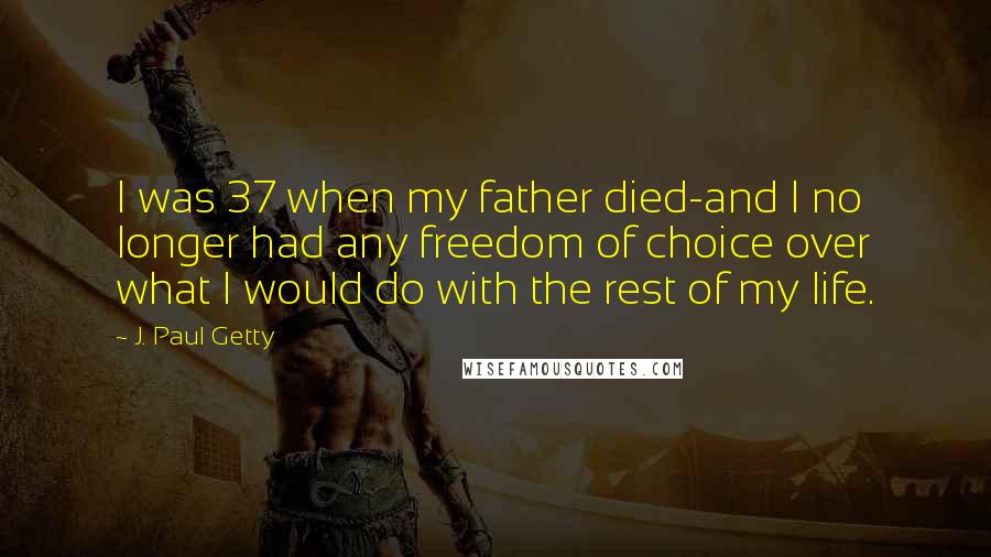 J. Paul Getty Quotes: I was 37 when my father died-and I no longer had any freedom of choice over what I would do with the rest of my life.