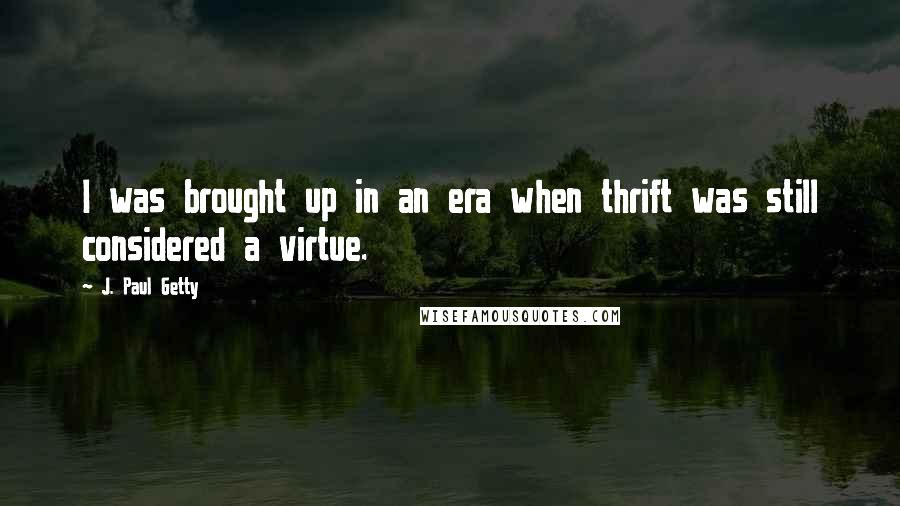 J. Paul Getty Quotes: I was brought up in an era when thrift was still considered a virtue.
