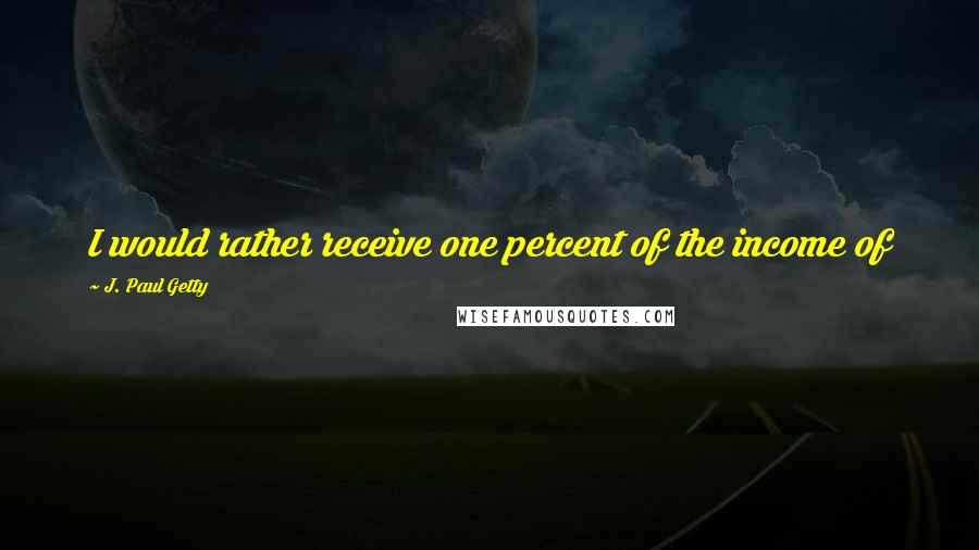 J. Paul Getty Quotes: I would rather receive one percent of the income of 100 men, than 100% of the income of one man.