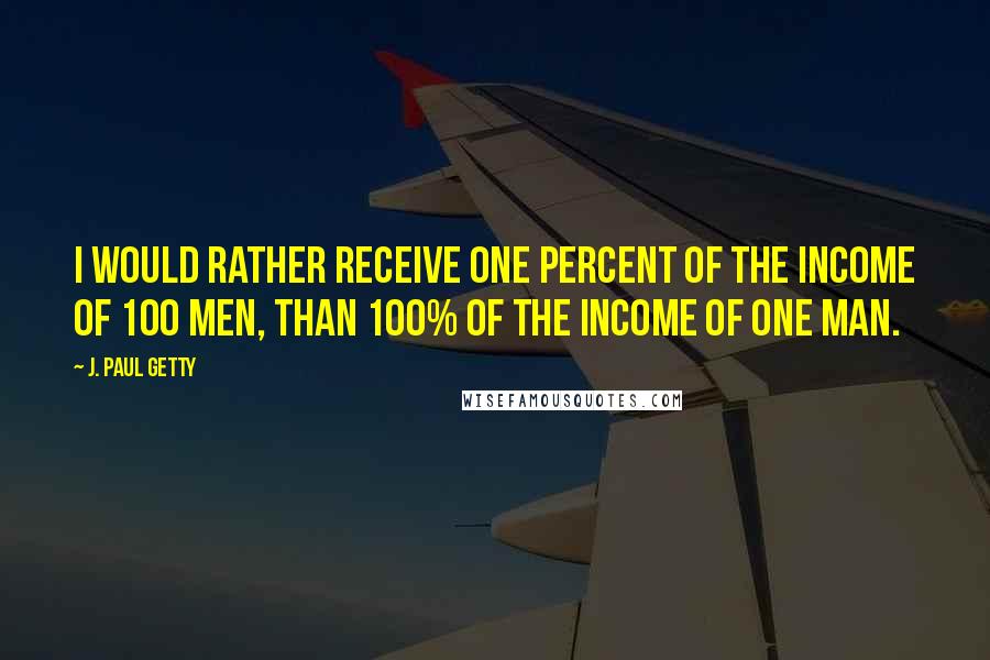 J. Paul Getty Quotes: I would rather receive one percent of the income of 100 men, than 100% of the income of one man.