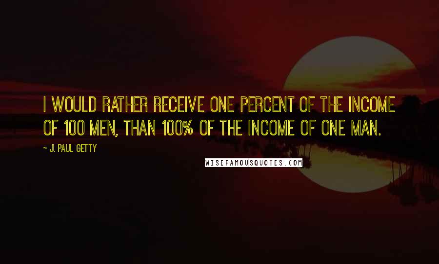 J. Paul Getty Quotes: I would rather receive one percent of the income of 100 men, than 100% of the income of one man.