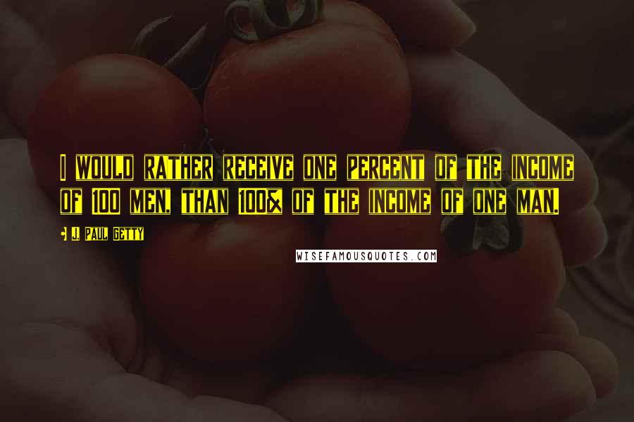 J. Paul Getty Quotes: I would rather receive one percent of the income of 100 men, than 100% of the income of one man.