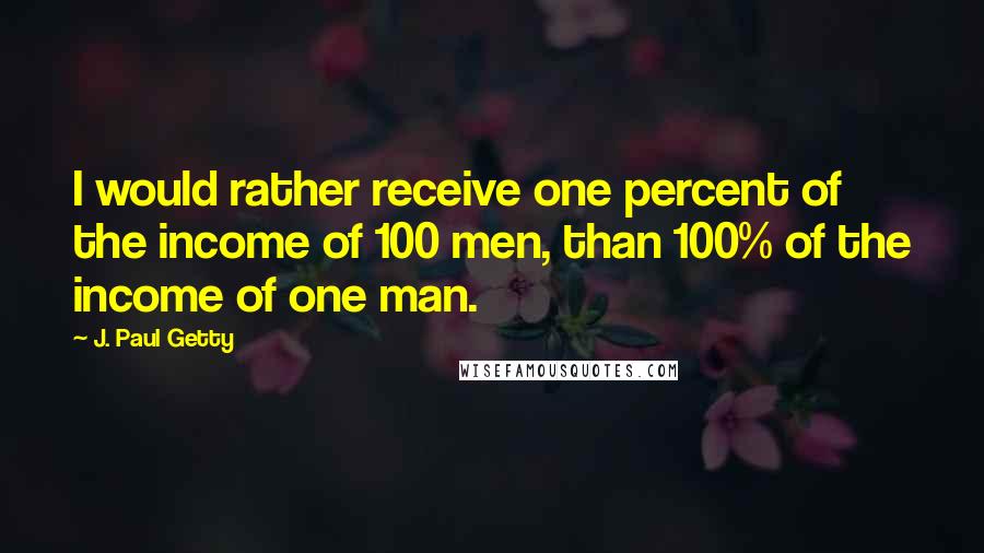 J. Paul Getty Quotes: I would rather receive one percent of the income of 100 men, than 100% of the income of one man.