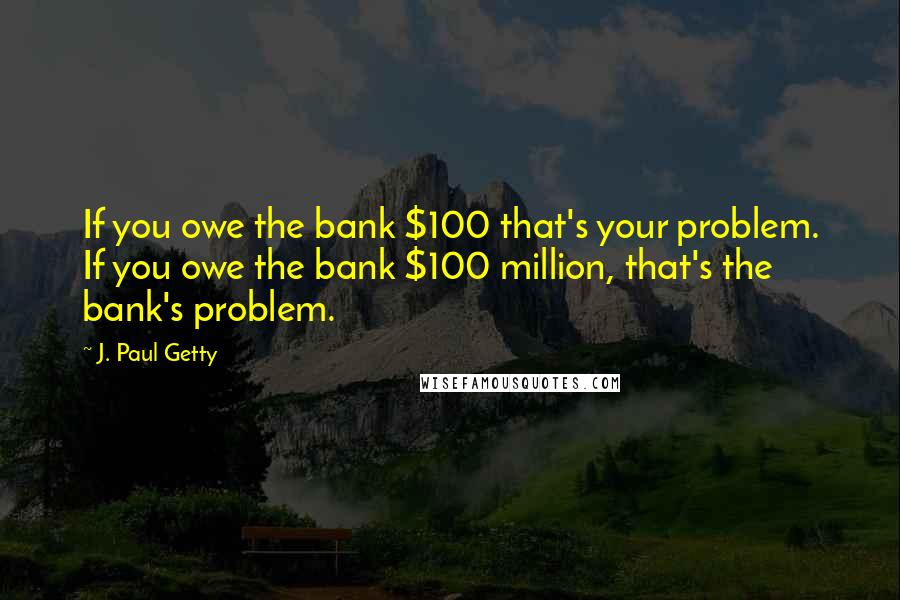 J. Paul Getty Quotes: If you owe the bank $100 that's your problem. If you owe the bank $100 million, that's the bank's problem.