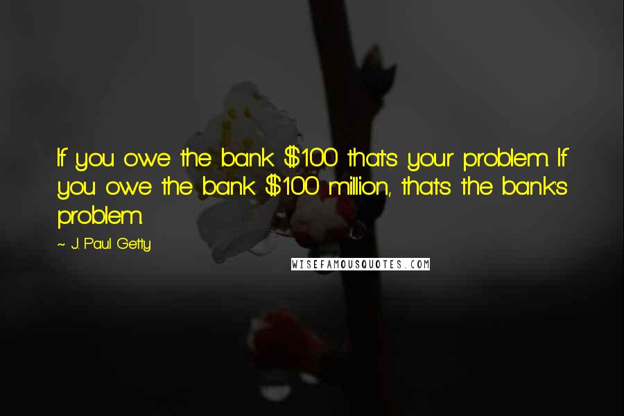 J. Paul Getty Quotes: If you owe the bank $100 that's your problem. If you owe the bank $100 million, that's the bank's problem.