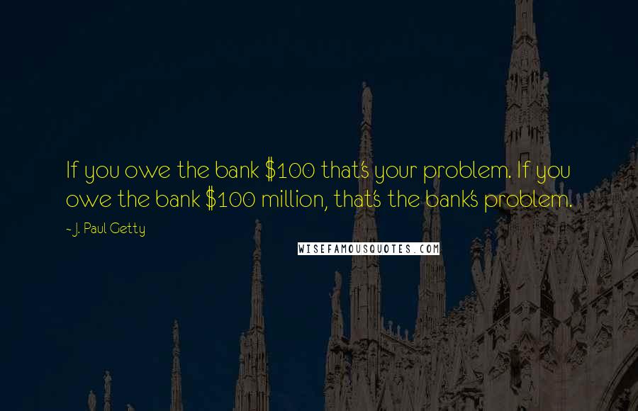 J. Paul Getty Quotes: If you owe the bank $100 that's your problem. If you owe the bank $100 million, that's the bank's problem.