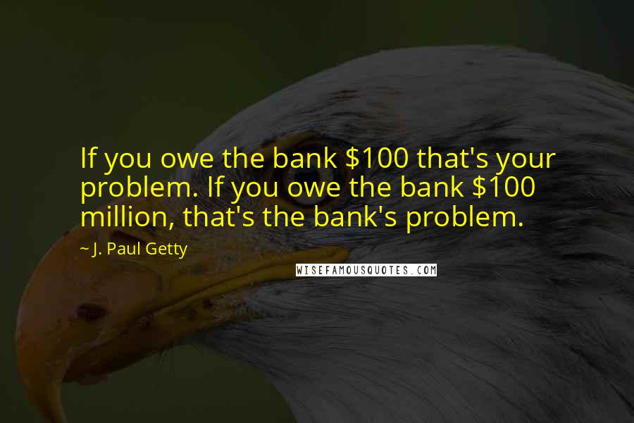 J. Paul Getty Quotes: If you owe the bank $100 that's your problem. If you owe the bank $100 million, that's the bank's problem.