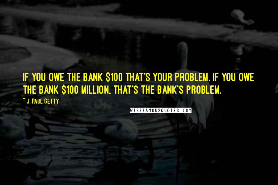 J. Paul Getty Quotes: If you owe the bank $100 that's your problem. If you owe the bank $100 million, that's the bank's problem.