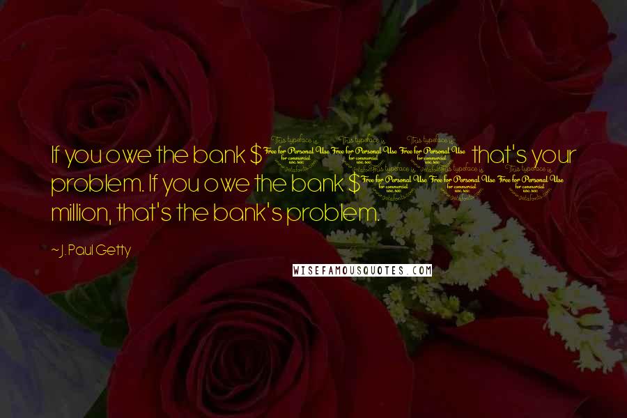 J. Paul Getty Quotes: If you owe the bank $100 that's your problem. If you owe the bank $100 million, that's the bank's problem.