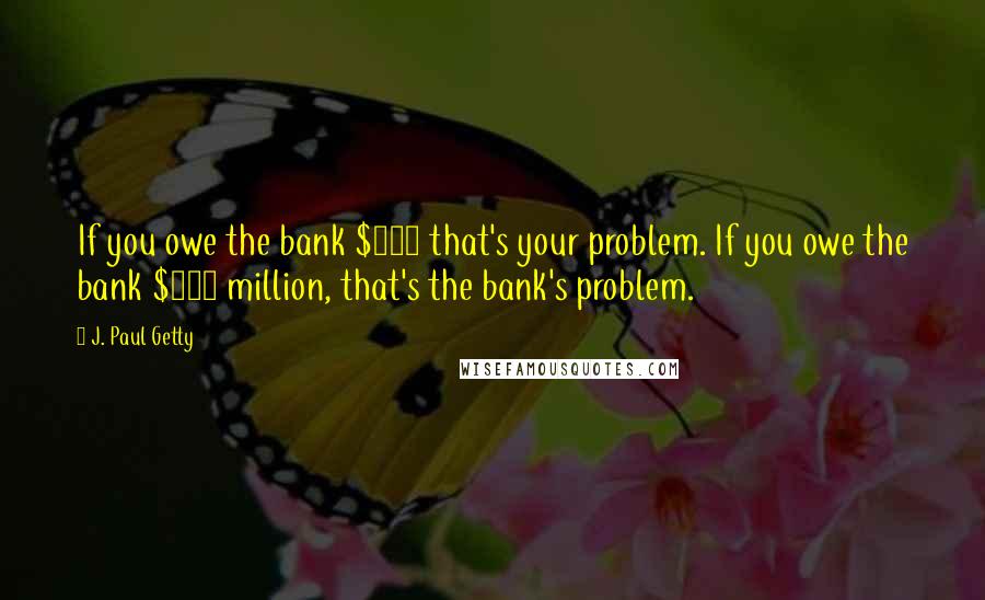 J. Paul Getty Quotes: If you owe the bank $100 that's your problem. If you owe the bank $100 million, that's the bank's problem.