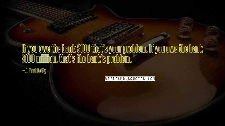 J. Paul Getty Quotes: If you owe the bank $100 that's your problem. If you owe the bank $100 million, that's the bank's problem.