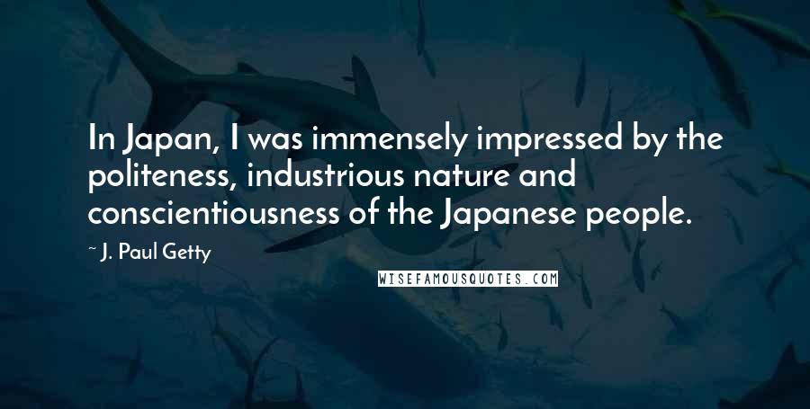 J. Paul Getty Quotes: In Japan, I was immensely impressed by the politeness, industrious nature and conscientiousness of the Japanese people.