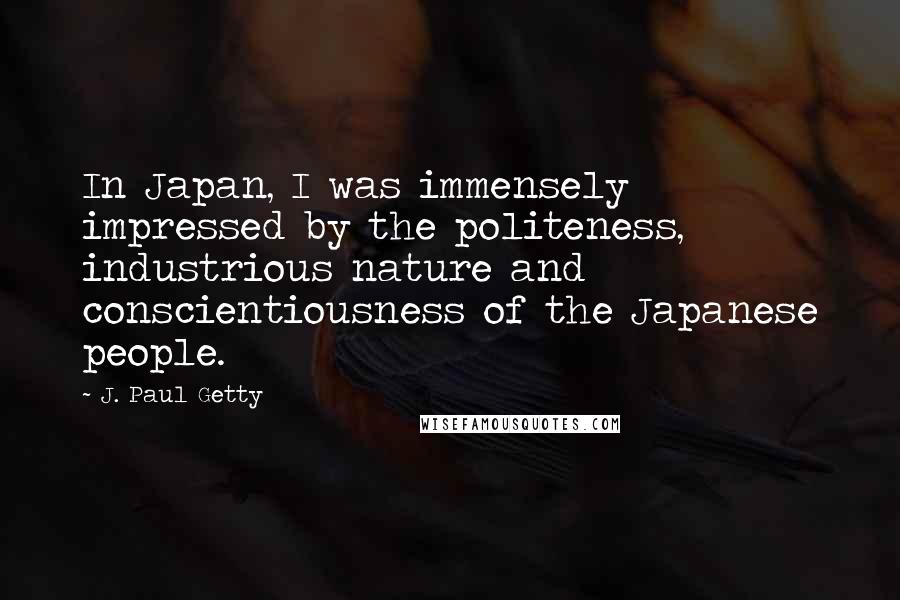 J. Paul Getty Quotes: In Japan, I was immensely impressed by the politeness, industrious nature and conscientiousness of the Japanese people.