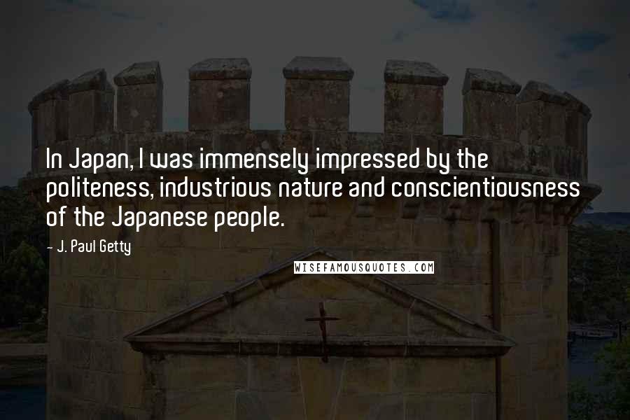 J. Paul Getty Quotes: In Japan, I was immensely impressed by the politeness, industrious nature and conscientiousness of the Japanese people.