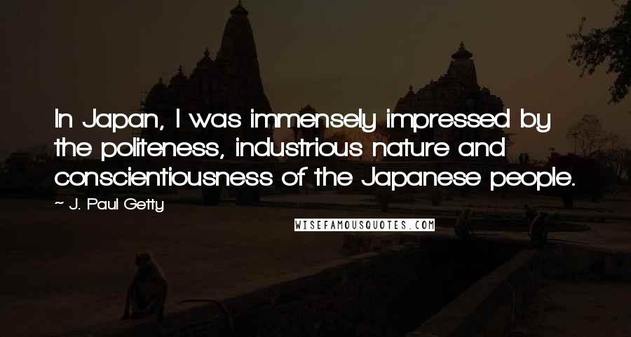 J. Paul Getty Quotes: In Japan, I was immensely impressed by the politeness, industrious nature and conscientiousness of the Japanese people.