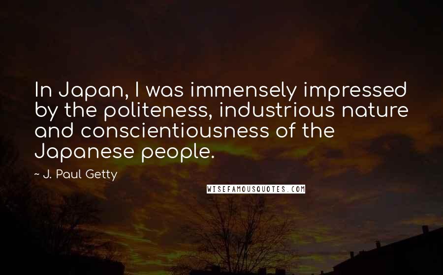 J. Paul Getty Quotes: In Japan, I was immensely impressed by the politeness, industrious nature and conscientiousness of the Japanese people.