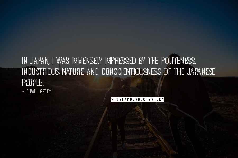 J. Paul Getty Quotes: In Japan, I was immensely impressed by the politeness, industrious nature and conscientiousness of the Japanese people.