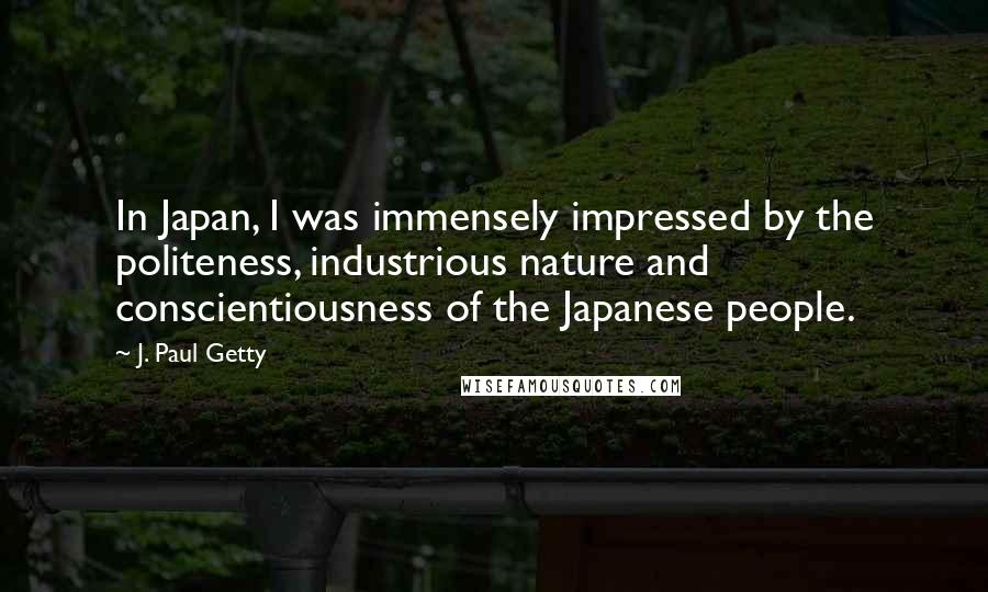 J. Paul Getty Quotes: In Japan, I was immensely impressed by the politeness, industrious nature and conscientiousness of the Japanese people.