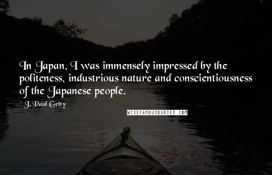 J. Paul Getty Quotes: In Japan, I was immensely impressed by the politeness, industrious nature and conscientiousness of the Japanese people.