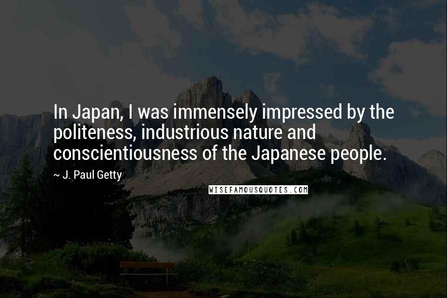 J. Paul Getty Quotes: In Japan, I was immensely impressed by the politeness, industrious nature and conscientiousness of the Japanese people.