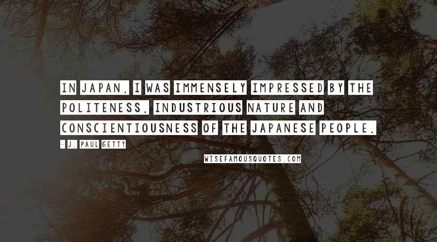 J. Paul Getty Quotes: In Japan, I was immensely impressed by the politeness, industrious nature and conscientiousness of the Japanese people.