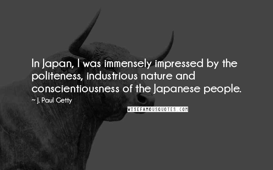 J. Paul Getty Quotes: In Japan, I was immensely impressed by the politeness, industrious nature and conscientiousness of the Japanese people.