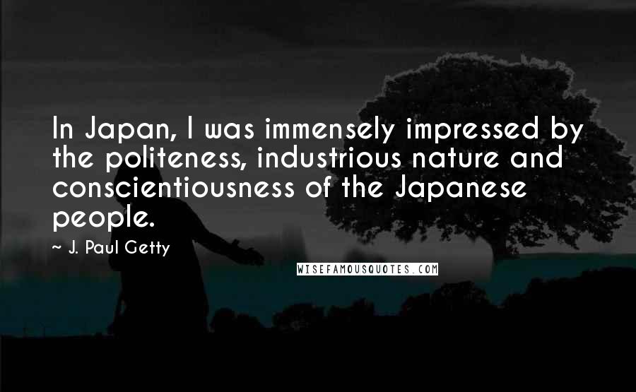 J. Paul Getty Quotes: In Japan, I was immensely impressed by the politeness, industrious nature and conscientiousness of the Japanese people.