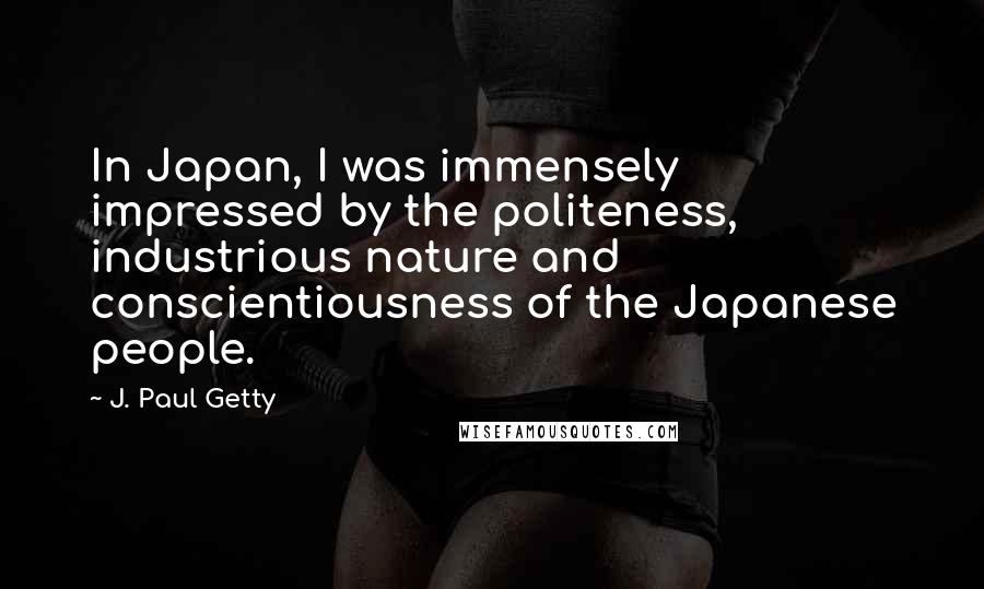 J. Paul Getty Quotes: In Japan, I was immensely impressed by the politeness, industrious nature and conscientiousness of the Japanese people.