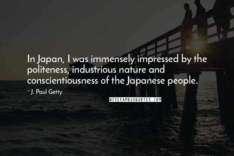 J. Paul Getty Quotes: In Japan, I was immensely impressed by the politeness, industrious nature and conscientiousness of the Japanese people.