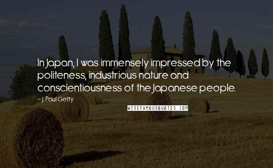 J. Paul Getty Quotes: In Japan, I was immensely impressed by the politeness, industrious nature and conscientiousness of the Japanese people.