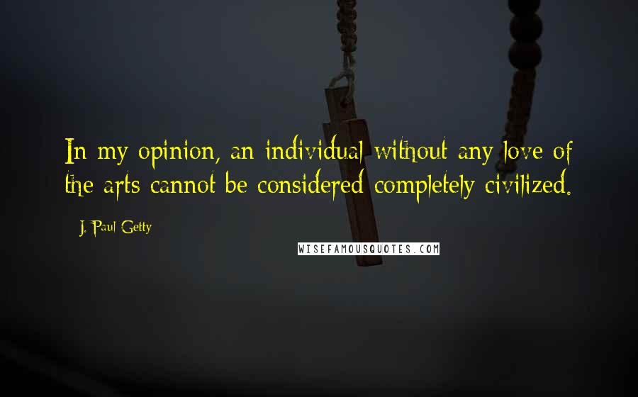 J. Paul Getty Quotes: In my opinion, an individual without any love of the arts cannot be considered completely civilized.