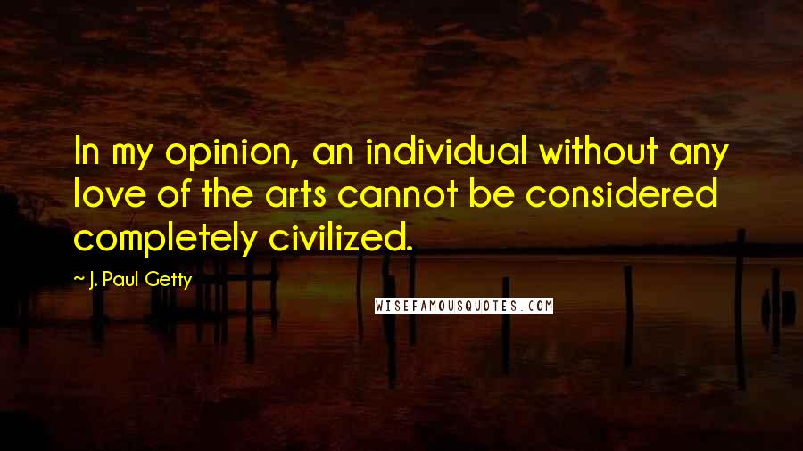 J. Paul Getty Quotes: In my opinion, an individual without any love of the arts cannot be considered completely civilized.