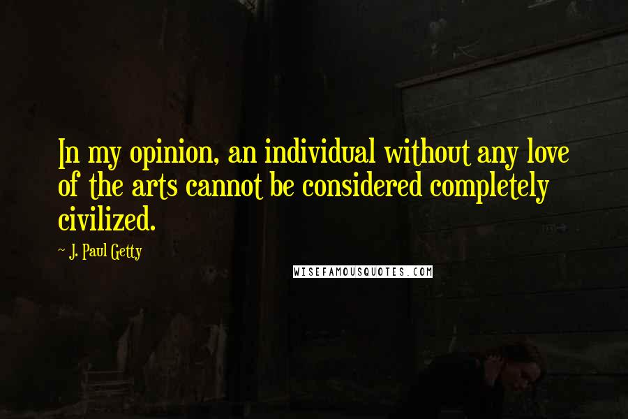 J. Paul Getty Quotes: In my opinion, an individual without any love of the arts cannot be considered completely civilized.