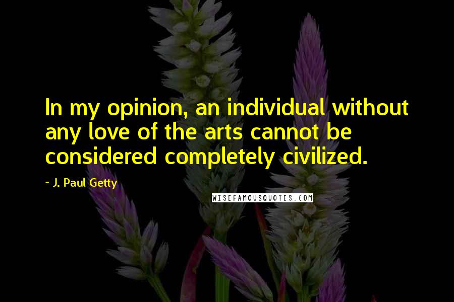 J. Paul Getty Quotes: In my opinion, an individual without any love of the arts cannot be considered completely civilized.