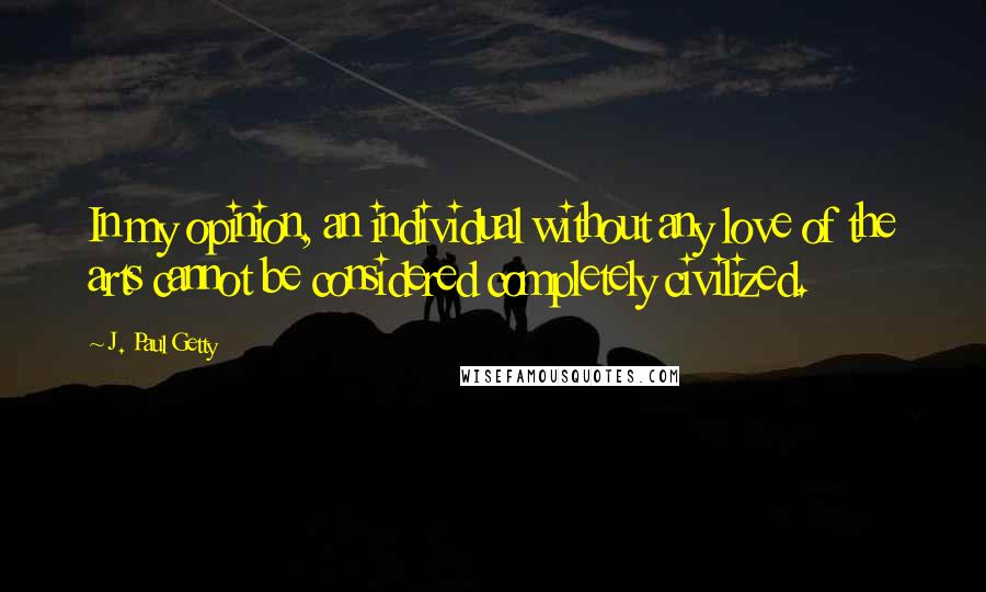 J. Paul Getty Quotes: In my opinion, an individual without any love of the arts cannot be considered completely civilized.