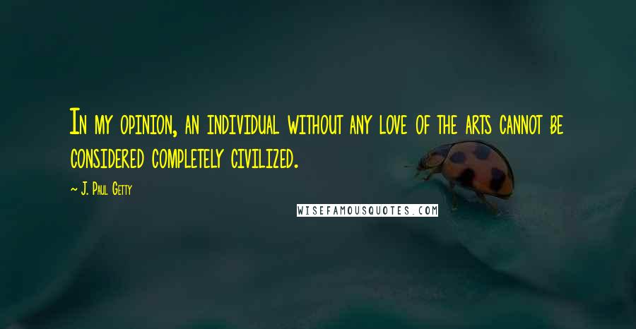 J. Paul Getty Quotes: In my opinion, an individual without any love of the arts cannot be considered completely civilized.
