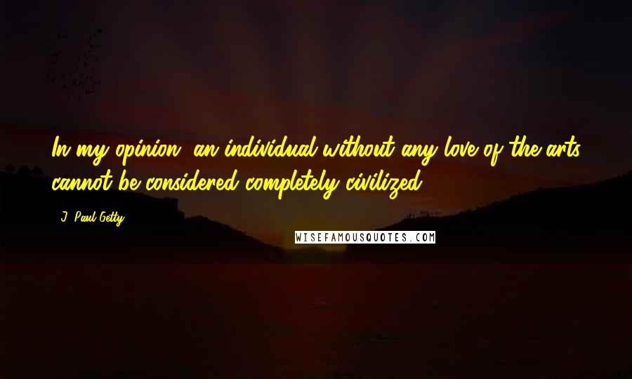 J. Paul Getty Quotes: In my opinion, an individual without any love of the arts cannot be considered completely civilized.