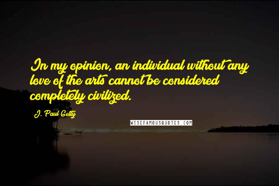 J. Paul Getty Quotes: In my opinion, an individual without any love of the arts cannot be considered completely civilized.