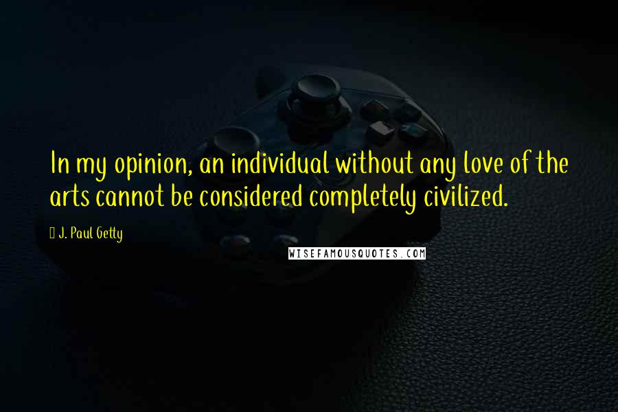 J. Paul Getty Quotes: In my opinion, an individual without any love of the arts cannot be considered completely civilized.