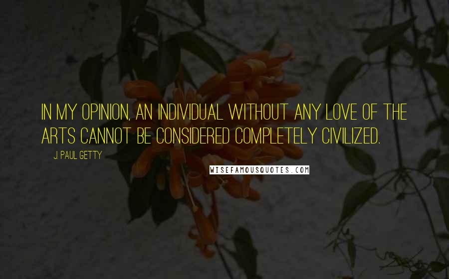 J. Paul Getty Quotes: In my opinion, an individual without any love of the arts cannot be considered completely civilized.