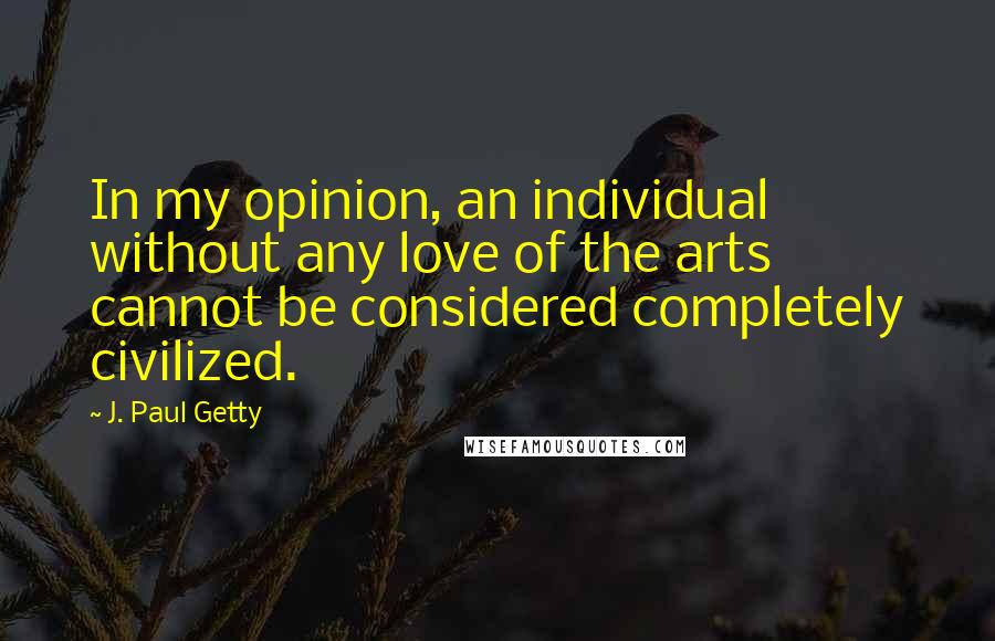 J. Paul Getty Quotes: In my opinion, an individual without any love of the arts cannot be considered completely civilized.