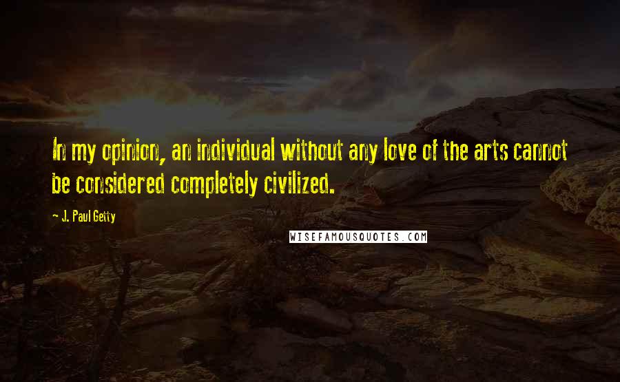 J. Paul Getty Quotes: In my opinion, an individual without any love of the arts cannot be considered completely civilized.