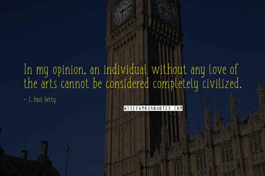 J. Paul Getty Quotes: In my opinion, an individual without any love of the arts cannot be considered completely civilized.