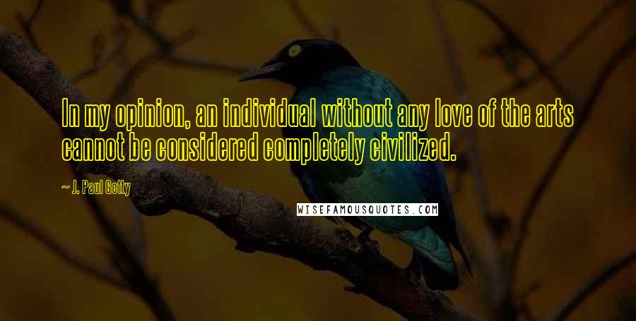 J. Paul Getty Quotes: In my opinion, an individual without any love of the arts cannot be considered completely civilized.