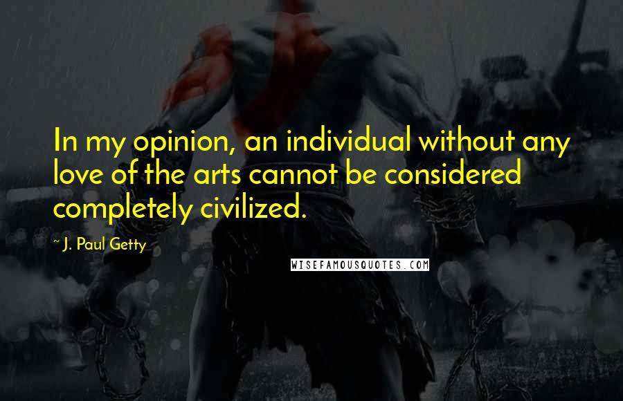 J. Paul Getty Quotes: In my opinion, an individual without any love of the arts cannot be considered completely civilized.