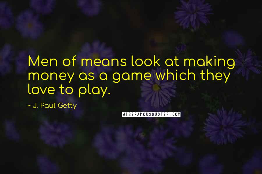 J. Paul Getty Quotes: Men of means look at making money as a game which they love to play.