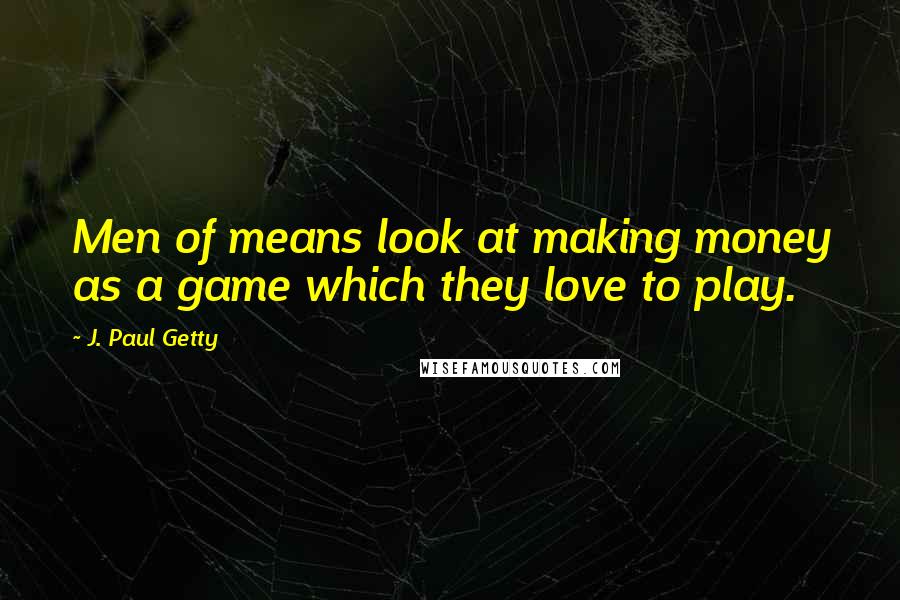 J. Paul Getty Quotes: Men of means look at making money as a game which they love to play.