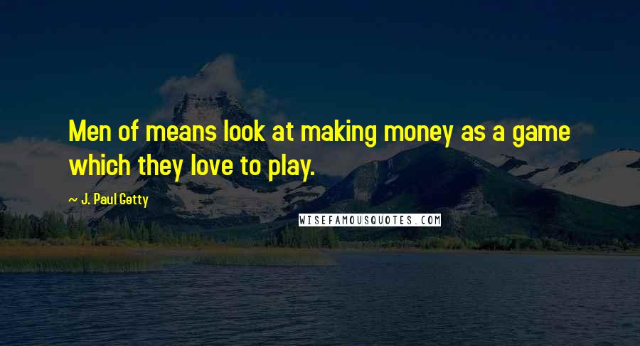 J. Paul Getty Quotes: Men of means look at making money as a game which they love to play.